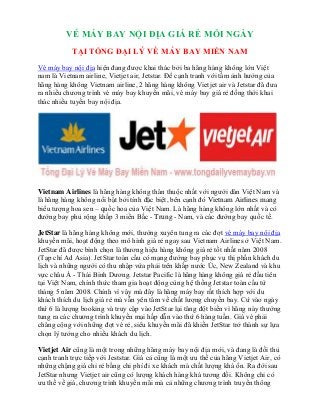 VÉ MÁY BAY NỘI ĐỊA GIÁ RẺ MỖI NGÀY
TẠI TỔNG ĐẠI LÝ VÉ MÁY BAY MIỀN NAM
Vé máy bay nội địa hiện đang được khai thác bởi ba hãng hàng không lớn Việt
nam là Vietnam airline, Vietjet air, Jetstar. Để cạnh tranh với tầm ảnh hưởng của
hãng hàng không Vietnam airline, 2 hãng hàng không Vietjet air và Jetstar đã đưa
ra nhiều chương trình vé máy bay khuyến mãi, vé máy bay giá rẻ đồng thời khai
thác nhiều tuyến bay nội địa.
Vietnam Airlines là hãng hàng không thân thuộc nhất với người dân Việt Nam và
là hãng hàng không nổi bật bởi tính đặc biệt, bên cạnh đó Vietnam Airlines mang
biểu tượng hoa sen – quốc hoa của Việt Nam. Là hãng hàng không lớn nhất và có
đường bay phủ rộng khắp 3 miền Bắc - Trung - Nam, và các đường bay quốc tế.
JetStar là hãng hàng không mới, thường xuyên tung ra các đợt vé máy bay nội địa
khuyến mãi, hoạt động theo mô hình giá rẻ ngay sau Vietnam Airlines ở Việt Nam.
JetStar đã được bình chọn là thương hiệu hàng không giá rẻ tốt nhất năm 2008
(Tạp chí Ad Asia). JetStar toàn cầu có mạng đường bay phục vụ thị phần khách du
lịch và những người có thu nhập vừa phải trên khắp nước Úc, New Zealand và khu
vực châu Á - Thái Bình Dương. Jetstar Pacific là hãng hàng không giá rẻ đầu tiên
tại Việt Nam, chính thức tham gia hoạt động cùng hệ thống Jetstar toàn cầu từ
tháng 5 năm 2008. Chính vì vậy mà đây là hãng máy bay rất thích hợp với du
khách thích du lịch giá rẻ mà vẫn yên tâm về chất lượng chuyến bay. Cứ vào ngày
thứ 6 là lượng booking và truy cập vào JetStar lại tăng đột biến vì hãng này thường
tung ra các chương trình khuyến mại hấp dẫn vào thứ 6 hàng tuần. Giá vé phải
chăng cộng với những đợt vé rẻ, siêu khuyến mãi đã khiến JetStar trở thành sự lựa
chọn lý tưởng cho nhiều khách du lịch.
Vietjet Air cũng là một trong những hãng máy bay nội địa mới, và đang là đối thủ
cạnh tranh trực tiếp với Jeststar. Giá cả cũng là một ưu thế của hãng Vietjet Air, có
những chặng giá chỉ rẻ bằng chi phí đi xe khách mà chất lượng khá ổn. Ra đời sau
JetStar nhưng Vietjet air cũng có lượng khách hàng khá tương đối. Không chỉ có
ưu thế về giá, chương trình khuyến mãi mà cả những chương trình truyền thông
 