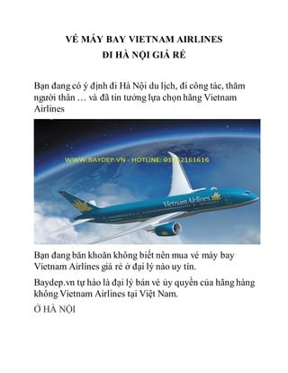 VÉ MÁY BAY VIETNAM AIRLINES
ĐI HÀ NỘI GIÁ RẺ
Bạn đang có ý định đi Hà Nội du lịch, đi công tác, thăm
người thân … và đã tin tưởng lựa chọn hãng Vietnam
Airlines
Bạn đang băn khoăn không biết nên mua vé máy bay
Vietnam Airlines giá rẻ ở đại lý nào uy tín.
Baydep.vn tự hào là đại lý bán vé ủy quyền của hãng hàng
không Vietnam Airlines tại Việt Nam.
Ở HÀ NỘI
 