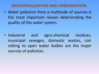 INDUSTRIALISATION AND URBANISATION
• Water pollution from a multitude of sources is
the most important reason deteriorating the
quality of the water system.
• Industrial and agro-chemical residues,
municipal sewages, domestic wastes, coir
retting to open water bodies are the major
sources of pollution.
 