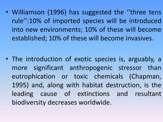 • Williamson (1996) has suggested the ‘‘three tens
rule’’:10% of imported species will be introduced
into new environments; 10% of these will become
established; 10% of these will become invasives.
• The introduction of exotic species is, arguably, a
more significant anthropogenic stressor than
eutrophication or toxic chemicals (Chapman,
1995) and, along with habitat destruction, is the
leading cause of extinctions and resultant
biodiversity decreases worldwide.
 