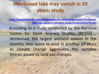 Vembanad lake may vanish in 50
years: study
(http://www.thehindu.com/todays-paper/tp-national/tp-kerala/Vembanad-
lake-may-vanish-in-50-years-study/article15005270.ece)
According to a study conducted by the National
Centre for Earth Science Studies (NCESS) ,
Vembanad, the largest wetland system in the
country, may cease to exist in another 50 years
as climate change aggravates the complex
threats posed by land use changes.
 