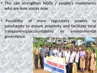 • This can strengthen NGOs / people’s movements
who are lone voices now
• Possibility of more regulatory powers to
panchayats to ensure proximity and facilitate local
transparency/accountability in environmental
governance.
 