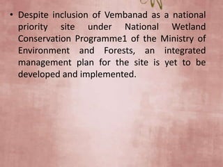 • Despite inclusion of Vembanad as a national
priority site under National Wetland
Conservation Programme1 of the Ministry of
Environment and Forests, an integrated
management plan for the site is yet to be
developed and implemented.
 
