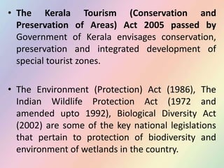 • The Kerala Tourism (Conservation and
Preservation of Areas) Act 2005 passed by
Government of Kerala envisages conservation,
preservation and integrated development of
special tourist zones.
• The Environment (Protection) Act (1986), The
Indian Wildlife Protection Act (1972 and
amended upto 1992), Biological Diversity Act
(2002) are some of the key national legislations
that pertain to protection of biodiversity and
environment of wetlands in the country.
 