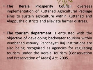 • The Kerala Prosperity Council oversees
implementation of Kuttanad Agricultural Package
aims to sustain agriculture within Kuttanad and
Alappuzha districts and alleviate farmer distress.
• The tourism department is entrusted with the
objective of developing backwater tourism within
Vembanad estuary. Panchayati Raj Institutions are
also being recognized as agencies for regulating
tourism under the Kerala Tourism (Conservation
and Preservation of Areas) Act, 2005.
 