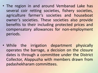 • The region in and around Vembanad Lake has
several coir retting societies, fishery societies,
agriculture farmer’s societies and houseboat
owner’s societies. These societies also provide
benefits to their including protected prices and
compensatory allowances for non-employment
periods.
• While the irrigation department physically
operates the barrage, a decision on the closure
dates is through a committee under the District
Collector, Alappuzha with members drawn from
padashekharam committees.
 