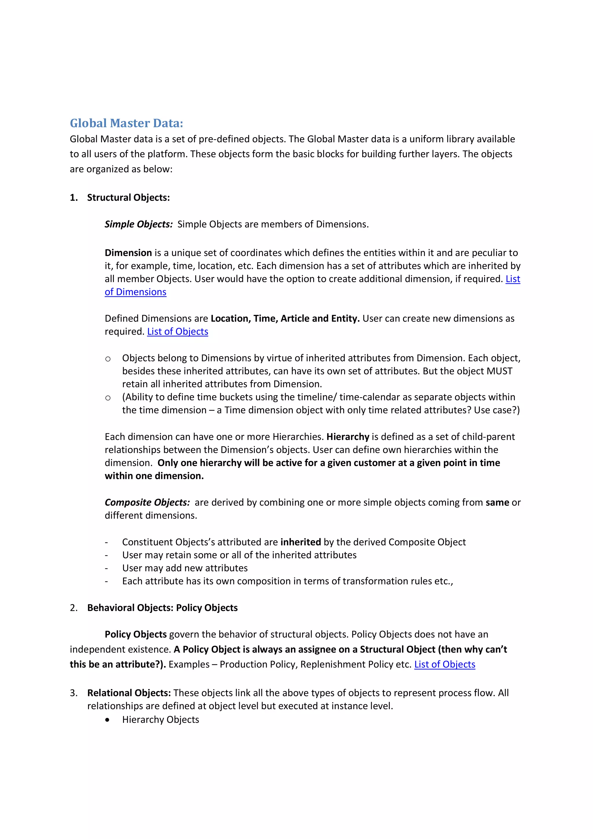 Global Master Data:
Global Master data is a set of pre-defined objects. The Global Master data is a uniform library available
to all users of the platform. These objects form the basic blocks for building further layers. The objects
are organized as below:
1. Structural Objects:
Simple Objects: Simple Objects are members of Dimensions.
Dimension is a unique set of coordinates which defines the entities within it and are peculiar to
it, for example, time, location, etc. Each dimension has a set of attributes which are inherited by
all member Objects. User would have the option to create additional dimension, if required. List
of Dimensions
Defined Dimensions are Location, Time, Article and Entity. User can create new dimensions as
required. List of Objects
o Objects belong to Dimensions by virtue of inherited attributes from Dimension. Each object,
besides these inherited attributes, can have its own set of attributes. But the object MUST
retain all inherited attributes from Dimension.
o (Ability to define time buckets using the timeline/ time-calendar as separate objects within
the time dimension – a Time dimension object with only time related attributes? Use case?)
Each dimension can have one or more Hierarchies. Hierarchy is defined as a set of child-parent
relationships between the Dimension’s objects. User can define own hierarchies within the
dimension. Only one hierarchy will be active for a given customer at a given point in time
within one dimension.
Composite Objects: are derived by combining one or more simple objects coming from same or
different dimensions.
- Constituent Objects’s attributed are inherited by the derived Composite Object
- User may retain some or all of the inherited attributes
- User may add new attributes
- Each attribute has its own composition in terms of transformation rules etc.,
2. Behavioral Objects: Policy Objects
Policy Objects govern the behavior of structural objects. Policy Objects does not have an
independent existence. A Policy Object is always an assignee on a Structural Object (then why can’t
this be an attribute?). Examples – Production Policy, Replenishment Policy etc. List of Objects
3. Relational Objects: These objects link all the above types of objects to represent process flow. All
relationships are defined at object level but executed at instance level.
 Hierarchy Objects
 