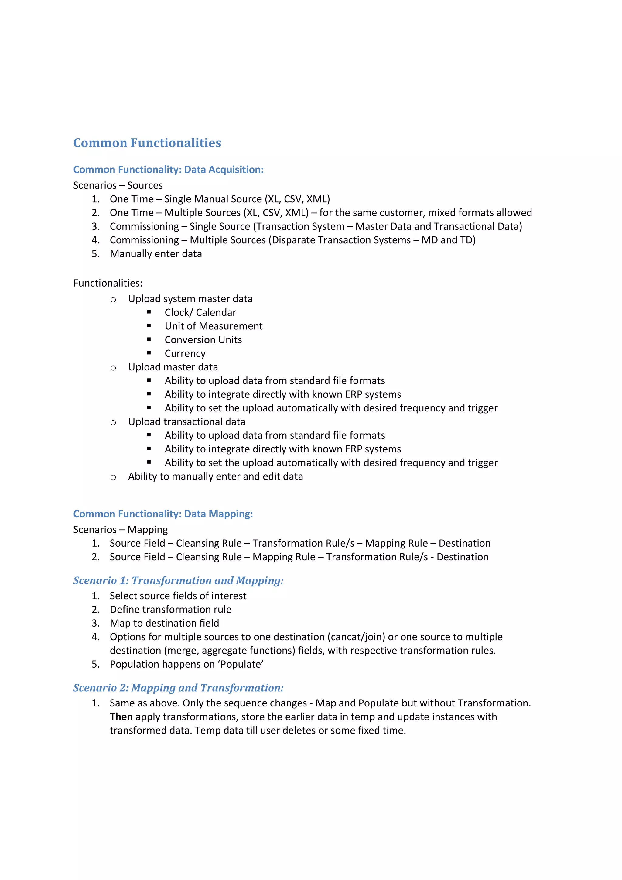 Common Functionalities
Common Functionality: Data Acquisition:
Scenarios – Sources
1. One Time – Single Manual Source (XL, CSV, XML)
2. One Time – Multiple Sources (XL, CSV, XML) – for the same customer, mixed formats allowed
3. Commissioning – Single Source (Transaction System – Master Data and Transactional Data)
4. Commissioning – Multiple Sources (Disparate Transaction Systems – MD and TD)
5. Manually enter data
Functionalities:
o Upload system master data
 Clock/ Calendar
 Unit of Measurement
 Conversion Units
 Currency
o Upload master data
 Ability to upload data from standard file formats
 Ability to integrate directly with known ERP systems
 Ability to set the upload automatically with desired frequency and trigger
o Upload transactional data
 Ability to upload data from standard file formats
 Ability to integrate directly with known ERP systems
 Ability to set the upload automatically with desired frequency and trigger
o Ability to manually enter and edit data
Common Functionality: Data Mapping:
Scenarios – Mapping
1. Source Field – Cleansing Rule – Transformation Rule/s – Mapping Rule – Destination
2. Source Field – Cleansing Rule – Mapping Rule – Transformation Rule/s - Destination
Scenario 1: Transformation and Mapping:
1. Select source fields of interest
2. Define transformation rule
3. Map to destination field
4. Options for multiple sources to one destination (cancat/join) or one source to multiple
destination (merge, aggregate functions) fields, with respective transformation rules.
5. Population happens on ‘Populate’
Scenario 2: Mapping and Transformation:
1. Same as above. Only the sequence changes - Map and Populate but without Transformation.
Then apply transformations, store the earlier data in temp and update instances with
transformed data. Temp data till user deletes or some fixed time.
 