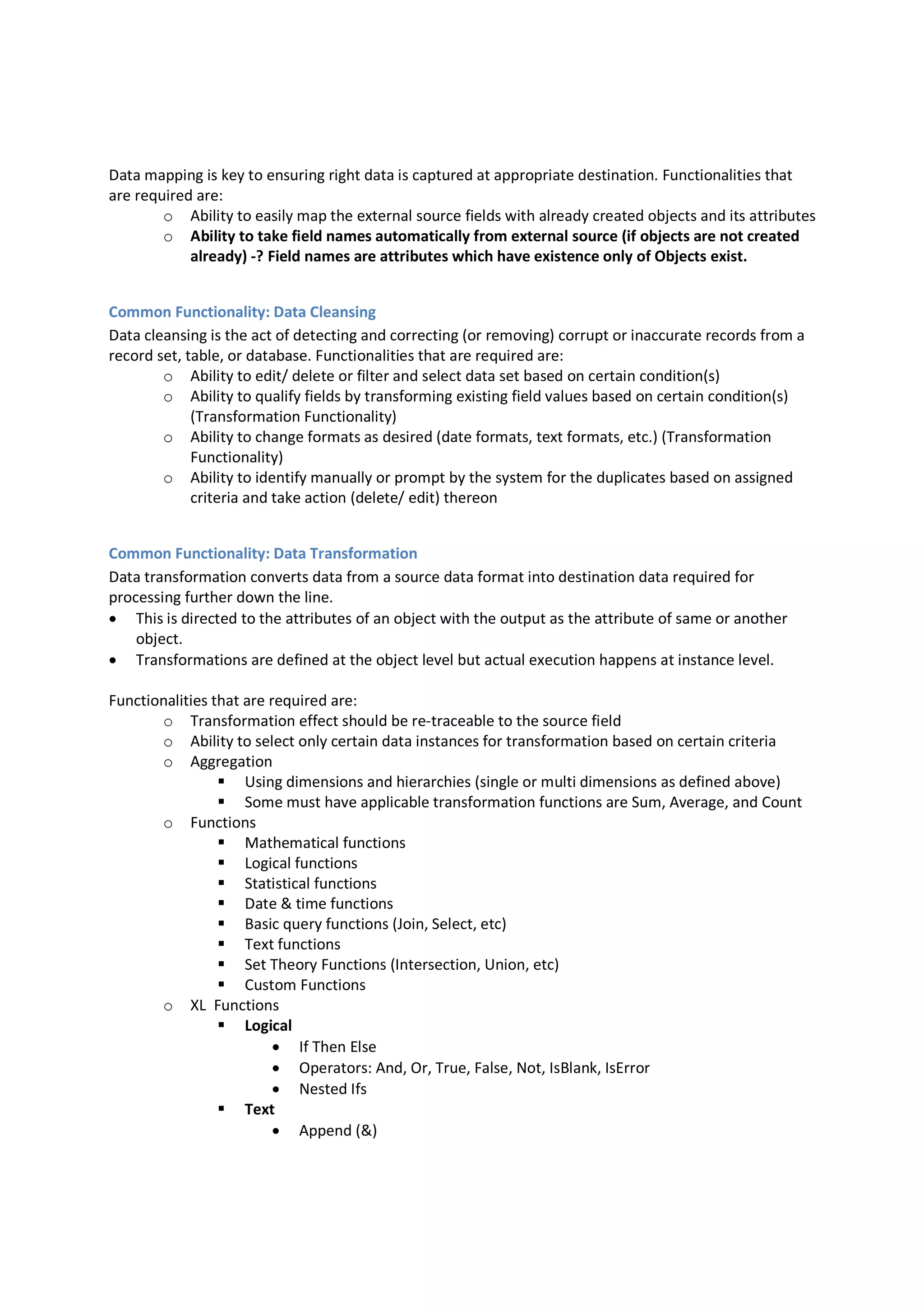 Data mapping is key to ensuring right data is captured at appropriate destination. Functionalities that
are required are:
o Ability to easily map the external source fields with already created objects and its attributes
o Ability to take field names automatically from external source (if objects are not created
already) -? Field names are attributes which have existence only of Objects exist.
Common Functionality: Data Cleansing
Data cleansing is the act of detecting and correcting (or removing) corrupt or inaccurate records from a
record set, table, or database. Functionalities that are required are:
o Ability to edit/ delete or filter and select data set based on certain condition(s)
o Ability to qualify fields by transforming existing field values based on certain condition(s)
(Transformation Functionality)
o Ability to change formats as desired (date formats, text formats, etc.) (Transformation
Functionality)
o Ability to identify manually or prompt by the system for the duplicates based on assigned
criteria and take action (delete/ edit) thereon
Common Functionality: Data Transformation
Data transformation converts data from a source data format into destination data required for
processing further down the line.
 This is directed to the attributes of an object with the output as the attribute of same or another
object.
 Transformations are defined at the object level but actual execution happens at instance level.
Functionalities that are required are:
o Transformation effect should be re-traceable to the source field
o Ability to select only certain data instances for transformation based on certain criteria
o Aggregation
 Using dimensions and hierarchies (single or multi dimensions as defined above)
 Some must have applicable transformation functions are Sum, Average, and Count
o Functions
 Mathematical functions
 Logical functions
 Statistical functions
 Date & time functions
 Basic query functions (Join, Select, etc)
 Text functions
 Set Theory Functions (Intersection, Union, etc)
 Custom Functions
o XL Functions
 Logical
 If Then Else
 Operators: And, Or, True, False, Not, IsBlank, IsError
 Nested Ifs
 Text
 Append (&)
 