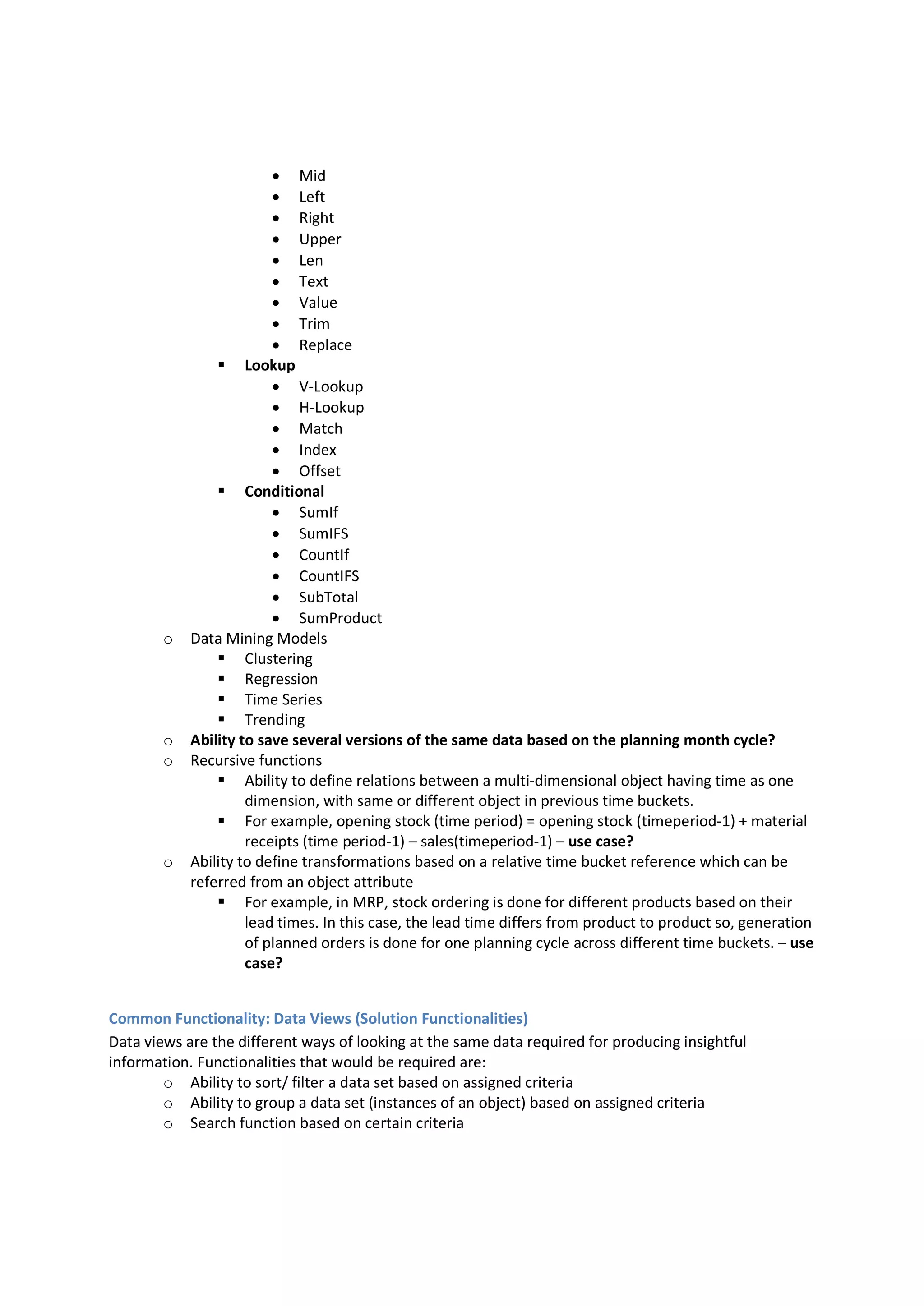  Mid
 Left
 Right
 Upper
 Len
 Text
 Value
 Trim
 Replace
 Lookup
 V-Lookup
 H-Lookup
 Match
 Index
 Offset
 Conditional
 SumIf
 SumIFS
 CountIf
 CountIFS
 SubTotal
 SumProduct
o Data Mining Models
 Clustering
 Regression
 Time Series
 Trending
o Ability to save several versions of the same data based on the planning month cycle?
o Recursive functions
 Ability to define relations between a multi-dimensional object having time as one
dimension, with same or different object in previous time buckets.
 For example, opening stock (time period) = opening stock (timeperiod-1) + material
receipts (time period-1) – sales(timeperiod-1) – use case?
o Ability to define transformations based on a relative time bucket reference which can be
referred from an object attribute
 For example, in MRP, stock ordering is done for different products based on their
lead times. In this case, the lead time differs from product to product so, generation
of planned orders is done for one planning cycle across different time buckets. – use
case?
Common Functionality: Data Views (Solution Functionalities)
Data views are the different ways of looking at the same data required for producing insightful
information. Functionalities that would be required are:
o Ability to sort/ filter a data set based on assigned criteria
o Ability to group a data set (instances of an object) based on assigned criteria
o Search function based on certain criteria
 