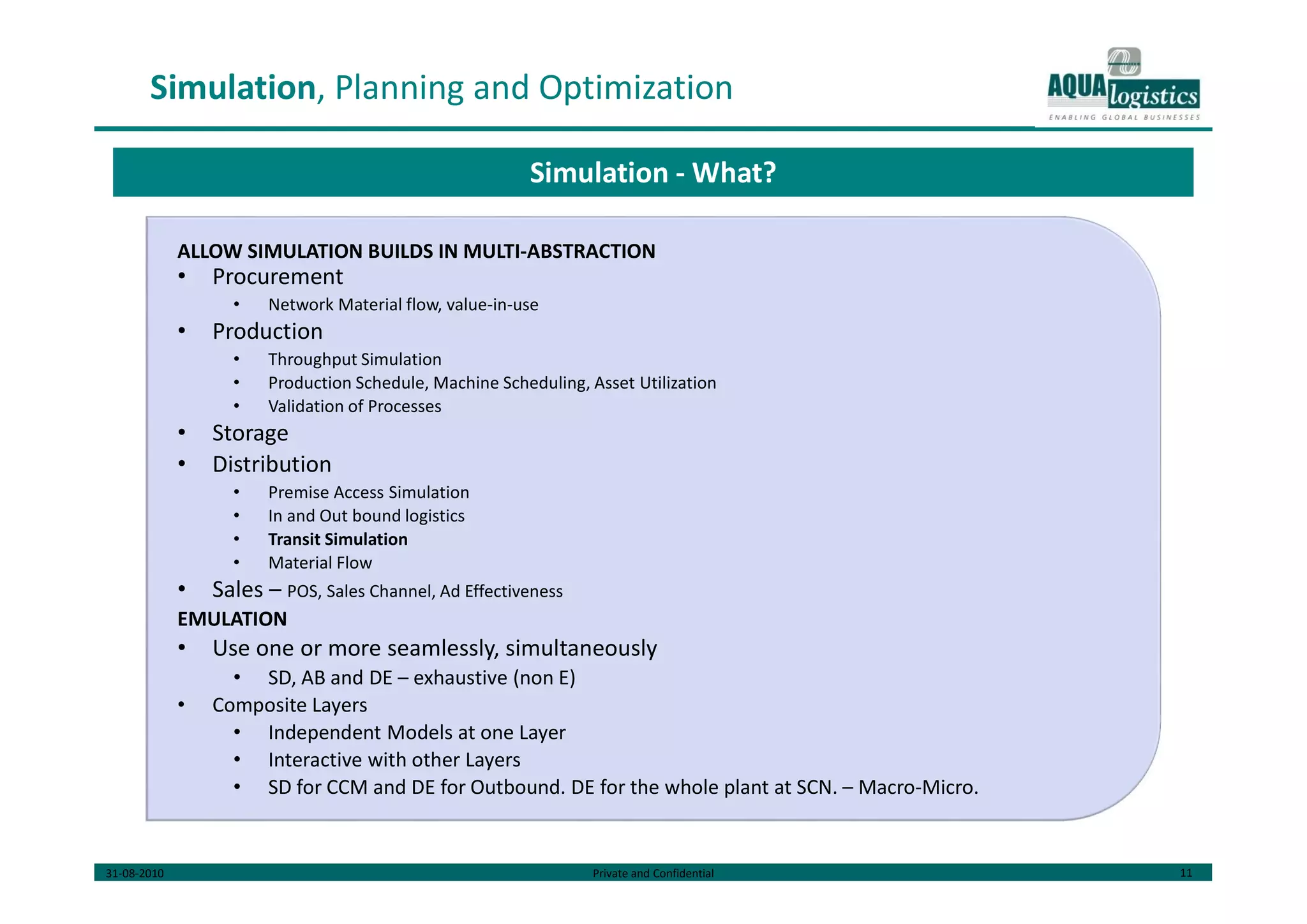 31-08-2010 Private and Confidential 11
Simulation, Planning and Optimization
ALLOW SIMULATION BUILDS IN MULTI-ABSTRACTION
• Procurement
• Network Material flow, value-in-use
• Production
• Throughput Simulation
• Production Schedule, Machine Scheduling, Asset Utilization
• Validation of Processes
• Storage
• Distribution
• Premise Access Simulation
• In and Out bound logistics
• Transit Simulation
• Material Flow
• Sales – POS, Sales Channel, Ad Effectiveness
EMULATION
• Use one or more seamlessly, simultaneously
• SD, AB and DE – exhaustive (non E)
• Composite Layers
• Independent Models at one Layer
• Interactive with other Layers
• SD for CCM and DE for Outbound. DE for the whole plant at SCN. – Macro-Micro.
Simulation - What?
 