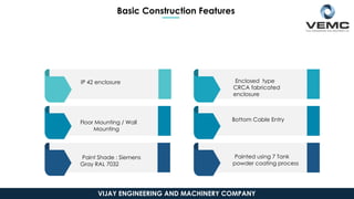Basic Construction Features
IP 42 enclosure
Floor Mounting / Wall
Mounting
Paint Shade : Siemens
Gray RAL 7032
Enclosed type
CRCA fabricated
enclosure
Bottom Cable Entry
Painted using 7 Tank
powder coating process
VIJAY ENGINEERING AND MACHINERY COMPANY
 