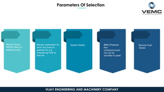 Mention Exact
KW/HP rating of
selected pump
System details BMS (Potential
free
contact)connecti
vity can be
provided in panel
.
Remote Push
Button
Mention application for
which the pump is
selected for e.g.
Dewatering/Tank to
tank etc
Parameters Of Selection
VIJAY ENGINEERING AND MACHINERY COMPANY
 