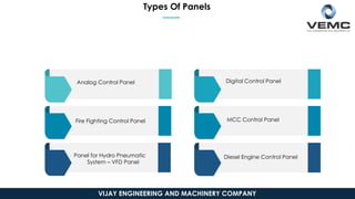 Types Of Panels
Analog Control Panel
Fire Fighting Control Panel
Panel for Hydro Pneumatic
System – VFD Panel
Digital Control Panel
MCC Control Panel
Diesel Engine Control Panel
VIJAY ENGINEERING AND MACHINERY COMPANY
 