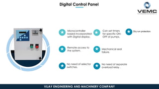 Digital Control Panel
Microcontroller
based incorporated
with Digital display.
Remote access to
the system.
No need of selector
switches.
No need of separate
overload relay .
Mechanical seal
failure.
Can set timers
for specific ON-
OFF of pumps.
Dry run protection.
VIJAY ENGINEERING AND MACHINERY COMPANY
 
