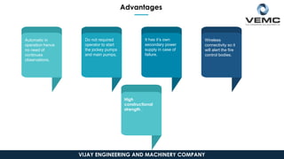 Automatic in
operation hence
no need of
continues
observations.
Do not required
operator to start
the jockey pumps
and main pumps.
It has it’s own
secondary power
supply in case of
failure.
Wireless
connectivity so it
will alert the fire
control bodies.
High
constructional
strength .
Advantages
VIJAY ENGINEERING AND MACHINERY COMPANY
 