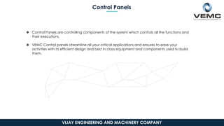 Control Panels
❖ Control Panels are controlling components of the system which controls all the functions and
their executions.
❖ VEMC Control panels streamline all your critical applications and ensures to ease your
activities with its efficient design and best in class equipment and components used to build
them.
VIJAY ENGINEERING AND MACHINERY COMPANY
 