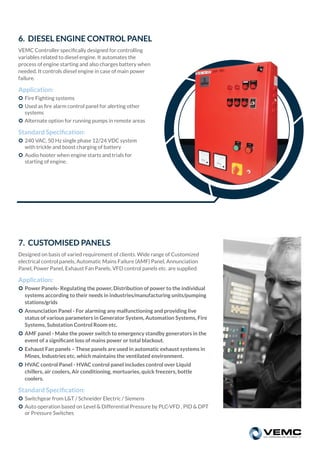 7. CUSTOMISED PANELS
Designed on basis of varied requirement of clients. Wide range of Customized
electrical control panels, Automatic Mains Failure (AMF) Panel, Annunciation
Panel, Power Panel, Exhaust Fan Panels, VFD control panels etc. are supplied.
Application:
 Power Panels- Regulating the power, Distribution of power to the individual
systems according to their needs in industries/manufacturing units/pumping
stations/grids
 Annunciation Panel - For alarming any malfunctioning and providing live
status of various parameters in Generator System, Automation Systems, Fire
Systems, Substation Control Room etc.
 AMF panel - Make the power switch to emergency standby generators in the
event of a signiﬁcant loss of mains power or total blackout.
 Exhaust Fan panels – These panels are used in automatic exhaust systems in
Mines, Industries etc. which maintains the ventilated environment.
 HVAC control Panel - HVAC control panel includes control over Liquid
chillers, air coolers, Air conditioning, mortuaries, quick freezers, bottle
coolers.
Standard Speciﬁcation:
 Switchgear from L&T / Schneider Electric / Siemens
 Auto operation based on Level & Differential Pressure by PLC-VFD , PID & DPT
or Pressure Switches
6. DIESEL ENGINE CONTROL PANEL
VEMC Controller speciﬁcally designed for controlling
variables related to diesel engine. It automates the
process of engine starting and also charges battery when
needed. It controls diesel engine in case of main power
failure.
Application:
 Fire Fighting systems
 Used as ﬁre alarm control panel for alerting other
systems
 Alternate option for running pumps in remote areas
Standard Speciﬁcation:
 240 VAC, 50 Hz single phase 12/24 VDC system
with trickle and boost charging of battery
 Audio hooter when engine starts and trials for
starting of engine.
 