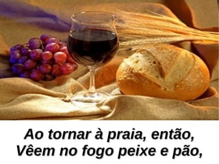 Ao tornar à praia, então,Ao tornar à praia, então,
Vêem no fogo peixe e pão,Vêem no fogo peixe e pão,
 