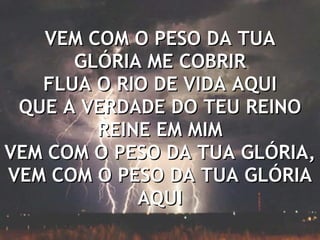 VEM COM O PESO DA TUA GLÓRIA ME COBRIR FLUA O RIO DE VIDA AQUI QUE A VERDADE DO TEU REINO REINE EM MIM VEM COM O PESO DA TUA GLÓRIA, VEM COM O PESO DA TUA GLÓRIA AQUI