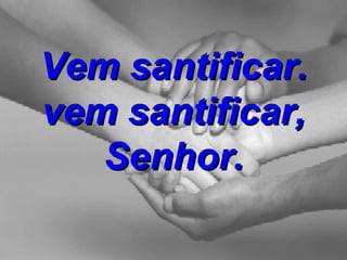 Vem santificar. vem santificar, Senhor. 