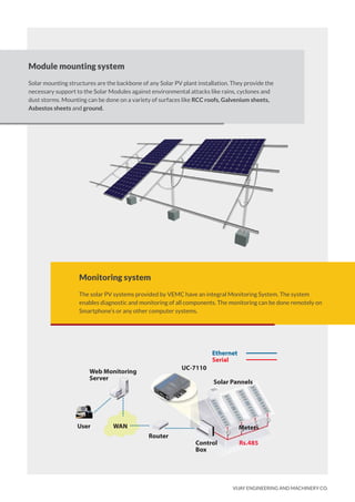 VIJAY ENGINEERING AND MACHINERY CO.
Module mounting system
Solar mounting structures are the backbone of any Solar PV plant installation. They provide the
necessary support to the Solar Modules against environmental attacks like rains, cyclones and
dust storms. Mounting can be done on a variety of surfaces like RCC roofs, Galvenium sheets,
Asbestos sheets and ground.
Monitoring system
The solar PV systems provided by VEMC have an integral Monitoring System. The system
enables diagnostic and monitoring of all components. The monitoring can be done remotely on
Smartphone’s or any other computer systems.
User
Web Monitoring
Server
UC-7110
Solar Pannels
Ethernet
Serial
Router
Control
Box
Meters
Rs.485
WAN
 