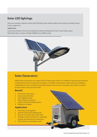 Solar Generators
Mobile Solar Generators are compact Solar PV generators which are suitable for backup requirement of
residential and small commercial consumption. It enables instant power supply with easy installation.
Collapsible structure assembly and portable design makes it easy to transport and install at any given
location within a short period of time.
Beneﬁt
• Free Power Generation
• Environment Friendly
• 24x7 Reliable Power
• Plug & Play Convenience
• Option of Fixed & Mobile System
• Modular & Scalable
Application
• Farm Houses, Bungalows
• Small Commercial Establishments
• Remote or Construction Work-sites
• Emergency back-up Power for: Hospitals,
Schools, Nursing homes & Hotels etc.
• Off Grid Power with Battery bank
Solar LED lightings
These are compact capsular system with LED bulb, solar module, battery and charge controller packed
inside a single unit.
Application:
Courtyards, Garden, Park, Street, Roadway, Pathway, Parking lot, Private road, Public square,
Sidewalks, Plaza, Campus, Airﬁeld, Wildlife area, Military base
VIJAY ENGINEERING AND MACHINERY CO.
 