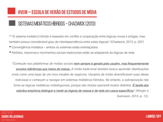 COLETA DE
nas mídias sociais
Sistemasmidiáticoshíbridos–Chadwick(2013)
• “O sistema midiático híbrido é baseado em conflito e cooperaçãoentre lógicas novas e antigas; mas
também possui considerável grau de interdependênciaentre estas lógicas” (Chadwick, 2013, p. 207)
• Convergência midiática – ambos os sistemas estão entrelaçados
• Partidos, imprensa e movimentos sociais tradicionais estão se adaptando às lógicas de rede
“Conteúdo nas plataformas de mídias sociais nem sempre é gerado pelo usuário, mas frequentemente
envolve referências aos meios de massa. A mídia tradicional também busca aprender distribuições
virais como uma base de um novo modelo de negócios. Usuários de mídia diversificaram suas dietas
noticiosas e começam a navegar em sistemas midiáticos híbridos. No entanto, a sobreposição não
torna as lógicas midiáticas indistinguíveis, porque são modus operandi muitos distintos. É tarefa dos
estudos empíricos distinguir e medir as lógicas de massa e de rede em casos específicos” (Klinger e
Svensson, 2014, p. 12).
 