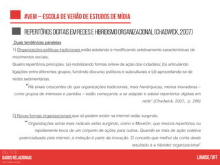 COLETA DE
nas mídias sociais
Repertóriosdigitaisemredesehibridismoorganizacional(Chadwick,2007)
Duas tendências paralelas
1) Organizações políticas tradicionais estão adotando e modificando seletivamente características de
movimentos sociais;
Quatro repertórios principais: (a) mobilizando formas online de ação dos cidadãos; (b) articulando
ligações entre diferentes grupos; fundindo discurso políticos e subculturais e (d) aproveitando-se de
redes sedimentárias.
“Há sinais crescentes de que organizações tradicionais, mais hierárquicas, menos inovadoras –
como grupos de interesse e partidos – estão começando a se adaptar e adotar repertórios digitais em
rede” (Chadwick, 2007, p. 286)
2) Novas formas organizacionais que só podem existir na internet estão surgindo.
“Organizações ainda mais radicais estão surgindo, como o MoveOn, que mistura repertórios ou
rapidamente troca de um conjunto de ações para outras. Quando se trata de ação coletiva
potencializada pela internet, a imitação é parte da inovação. O conceito que melhor da conta deste
resultado é a hibridez organizacional”
 