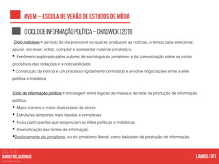 COLETA DE
nas mídias sociais
Ociclodeinformaçãopolítica–Chadwick(2011)
Ciclo noticioso = período do dia previsível no qual se produzem as notícias, o tempo para selecionar,
apurar, escrever, editar, compilar e apresentar material jornalístico.
• Fenômeno explorado pelos autores de sociologia do jornalismo e da comunicação sobre os ciclos
produtivos das redações e a noticiabilidade
• Construção da notícia é um processo rigidamente controlado e envolve negociações entre a elite
política e midiática
Ciclo de informação política = bricolagem entre lógicas de massa e de rede na produção de informação
política.
• Maior número e maior diversidade de atores
• Estruturas temporais mais rápidas e complexas
• Inclui participantes que tangenciam as elites políticas e midiáticas
• Diversificação das fontes de informação
•Deslocamento do jornalismo, ou do jornalismo liberal, como balizador da produção de informação.
 