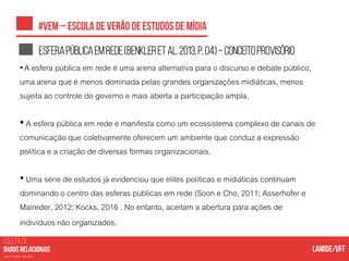COLETA DE
nas mídias sociais
Esferapúblicaemrede(Benkleretal.2013,p.04)–conceitoprovisório
• A esfera pública em rede é uma arena alternativa para o discurso e debate público,
uma arena que é menos dominada pelas grandes organizações midiáticas, menos
sujeita ao controle do governo e mais aberta a participação ampla.
• A esfera pública em rede é manifesta como um ecossistema complexo de canais de
comunicação que coletivamente oferecem um ambiente que conduz a expressão
política e a criação de diversas formas organizacionais.
• Uma série de estudos já evidenciou que elites políticas e midiáticas continuam
dominando o centro das esferas públicas em rede (Soon e Cho, 2011; Asserhofer e
Maireder, 2012; Kocks, 2016 . No entanto, aceitam a abertura para ações de
indivíduos não organizados.
 