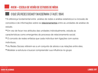 COLETA DE
nas mídias sociais
Oquesãoredessociais?(WASSERMAN eFAUST,1994)
• A diferença fundamental entre análise de redes e análise estatística é a inclusão de
conceitos e de informações sobre os relacionamentos entre as unidades de análise do
estudo.
• Em vez de focar nos atributos das unidades individualmente, estuda as
características como emergentes do processo de relacionamento social.
• O conceito de redes enfatiza que cada indivíduo tem ligações com outros
indivíduos;
• As Redes Sociais referem-se a um conjunto de atores e as relações entre eles;
• Modelar a estrutura e buscar compreender sua influência no grupo
 