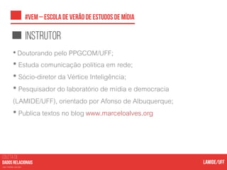 COLETA DE
nas mídias sociais
instrutor
•Doutorando pelo PPGCOM/UFF;
• Estuda comunicação política em rede;
• Sócio-diretor da Vértice Inteligência;
• Pesquisador do laboratório de mídia e democracia
(LAMIDE/UFF), orientado por Afonso de Albuquerque;
• Publica textos no blog www.marceloalves.org
 