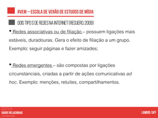 COLETA DE
nas mídias sociais
Doistipos deredesnainternet(recuero,2009)
• Redes associativas ou de filiação – possuem ligações mais
estáveis, duradouras. Gera o efeito de filiação a um grupo.
Exemplo: seguir páginas e fazer amizades;
• Redes emergentes – são compostas por ligações
circunstanciais, criadas a partir de ações comunicativas ad
hoc. Exemplo: menções, retuítes, compartilhamentos.
 