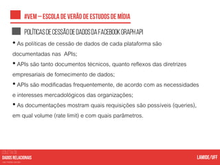 COLETA DE
nas mídias sociais
Políticasdecessãodedadosdafacebookgraphapi
• As políticas de cessão de dados de cada plataforma são
documentadas nas APIs;
• APIs são tanto documentos técnicos, quanto reflexos das diretrizes
empresariais de fornecimento de dados;
• APIs são modificadas frequentemente, de acordo com as necessidades
e interesses mercadológicos das organizações;
• As documentações mostram quais requisições são possíveis (queries),
em qual volume (rate limit) e com quais parâmetros.
 
