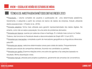 COLETA DE
nas mídias sociais
Técnicasdeamostragememmétodosdigitais(rieder,2012)
• População – volume completo de usuários e publicações de uma determinada plataforma.
Geralmente, é adquirido a partir da compra do banco de dados da empresa. Estudo utilizando
dados populacionais= (Freelon et al., 2016);
• Amostra aleatória: forma mais utilizada para garantir representatividade dos dados digitais. No
entanto, como não se sabe a população, há uma série de problemas derivados;
• Amostra por tópicos: queries por palavras-chave e hashtags. É o método mais comum no Twitter.
Todavia, não funciona no Facebook desde a descontinuidade da Graph API 1.0 em 2015.
• Amostrar por marcações: compilada a partir de marcadores geográficos ou linguísticos oferecidos
pela API.
• Amostra por atores: seleciona determinados canais para coleta de dados. Frequentemente
utilizado para estudo de campanhas eleitorais, focando nos candidatos ou partidos.
• Amostra por grafos: Examina relações entre uma série de agentes e faz seleções baseado no
resultado. Minha dissertação e tese.
• Amostra manual: utilizada para projetos qualitaitivos, geralmente são amostras de conveniência.
 