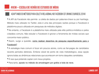 COLETA DE
nas mídias sociais
AdaptandoosmétodosparacoletarelacionalnoFacebook(cf.BRUNSEBURGESS,2014)
• A API do Facebook não permite a coleta de dados por palavras-chave ou por hashtags.
Método mais utilizado no Twitter, esta é uma das principais razões porque o Facebook é
plataforma pouco utilizada em pesquisas de métodos digitais.
• No entanto, o Facebook é a plataforma mais utilizada pela elite político-midiática e pelos
cidadãos comuns. Não estudar o Facebook é ignorar a ferramenta de mídias sociais que
concentra maior público.
• Assim, surge a questão, como realizar desenhos de pesquisa especificamente para o
Facebook?
• A estratégia mais comum é focar em poucos atores, como as fan-pages de candidatos
durante períodos eleitorais. Embora viável do ponto de vista metodológico, essa opção
ignora todas as dinâmicas relacionais que acontecem em torno daqueles candidatos.
• É isso que pretendo captar com meus projetos.
• Para tanto, aposto no método de amostragem por grafos e bola de neve.
 