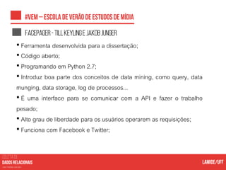 COLETA DE
nas mídias sociais
Facepager-TillKeylingejakobjunger
• Ferramenta desenvolvida para a dissertação;
• Código aberto;
• Programando em Python 2.7;
• Introduz boa parte dos conceitos de data mining, como query, data
munging, data storage, log de processos...
• É uma interface para se comunicar com a API e fazer o trabalho
pesado;
• Alto grau de liberdade para os usuários operarem as requisições;
• Funciona com Facebook e Twitter;
 