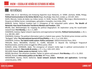 COLETA DE
nas mídias sociais
Referências
ADAM, Silke et al. Identifying and Analyzing Hyperlink Issue Networks, In: VOWE ,Gerhard, HENN, Philipp.
Political Communication in the Online World (Orgs), Routledge: New York, London, p. 233-247, 2015.
ALVES, Marcelo. Coleta de dados nas mídias sociais. In: SILVA, Tarcízio; STABILE, Max (orgs.), Monitoramento e
Pesquisa em Mídias Sociais: metodologias, aplicações e inovações, Uva Limão, 2016.
BENKLER, Yochai. Political Freedom part 2: Emergence of the networked public sphere. The Wealth of
Networks: How Social Production Transforms Markets and Freedom, 2006.
BRUNS, Axel. Methodologies for mapping the political blogosphere: An exploration using the IssueCrawler
research tool. First Monday, v. 12, n. 5, 2007.
CHADWICK, Andrew. Digital network repertoires and organizational hybridity. Political Communication, v. 24, n.
3, p. 283-301, 2007.
CHADWICK, Andrew. The political information cycle in a hybrid news system: The British prime minister and the
“Bullygate” affair. The International Journal of Press/Politics, v. 16, n. 1, p. 3-29, 2011.
CHADWICK, Andrew. The hybrid media system: Politics and power. Oxford University Press, 2013.
FREELON, Deen; MCILWAIN, Charlton D.; CLARK, Meredith D. Beyond the hashtags:# Ferguson,#
Blacklivesmatter, and the online struggle for offline justice. 2016.
KLINGER, Ulrike; SVENSSON, Jakob. The emergence of network media logic in political communication: A
theoretical approach. New media & society, v. 17, n. 8, p. 1241-1257, 2015.
RECUERO, Raquel. Redes sociais na internet. Sulina, 2009.
RIEDER, Bernhard. The refraction chamber: Twitter as sphere and network. First Monday, v. 17, n. 11, 2012.
ROGERS, Richard. Information politics on the Web. MIT Press, 2004.
WASSERMAN, Stanley; FAUST, Katherine. Social network analysis: Methods and applications. Cambridge
university press, 1994.
 