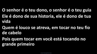 O senhor é o teu dono, o senhor é o teu guia
Ele é dono de sua historia, ele é dono de tua
vida
Quem é louco se atreva, em tocar no teu fio
de cabelo
Pois quem tocar em você está tocando no
grande primeiro
Israel Evangelista Dias
 