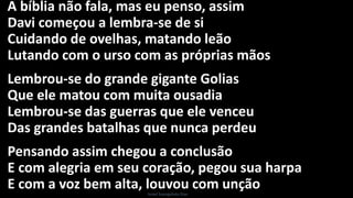 A bíblia não fala, mas eu penso, assim
Davi começou a lembra-se de si
Cuidando de ovelhas, matando leão
Lutando com o urso com as próprias mãos
Lembrou-se do grande gigante Golias
Que ele matou com muita ousadia
Lembrou-se das guerras que ele venceu
Das grandes batalhas que nunca perdeu
Pensando assim chegou a conclusão
E com alegria em seu coração, pegou sua harpa
E com a voz bem alta, louvou com unçãoIsrael Evangelista Dias
 