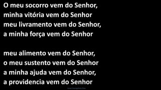 O meu socorro vem do Senhor,
minha vitória vem do Senhor
meu livramento vem do Senhor,
a minha força vem do Senhor
meu alimento vem do Senhor,
o meu sustento vem do Senhor
a minha ajuda vem do Senhor,
a providencia vem do Senhor
Israel Evangelista Dias
 