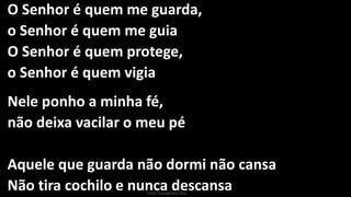 O Senhor é quem me guarda,
o Senhor é quem me guia
O Senhor é quem protege,
o Senhor é quem vigia
Nele ponho a minha fé,
não deixa vacilar o meu pé
Aquele que guarda não dormi não cansa
Não tira cochilo e nunca descansaIsrael Evangelista Dias
 