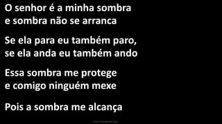 O senhor é a minha sombra
e sombra não se arranca
Se ela para eu também paro,
se ela anda eu também ando
Essa sombra me protege
e comigo ninguém mexe
Pois a sombra me alcança
Israel Evangelista Dias
 