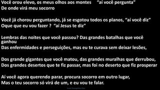 Você orou elevo, os meus olhos aos montes “aí você pergunta”
De onde virá meu socorro
Você já chorou perguntando, já se esgotou todos os planos, “aí você diz”
Oque que eu vou fazer ? “aí Jesus te diz”
Lembras das noites que você passou? Das grandes batalhas que você
ganhou
Das enfermidades e perseguições, mas eu te curava sem deixar lesões,
Dos grande gigantes que você matou, das grandes muralhas que derrubou,
Dos grandes desertos que te fiz passar, mas foi no deserto que fiz prosperar
Aí você agora querendo parar, procura socorro em outro lugar,
Mas o teu socorro só virá de um, e eu vou te falar.
Israel Evangelista Dias
 