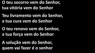 O teu socorro vem do Senhor,
tua vitória vem do Senhor
Teu livramento vem do Senhor,
a tua cura vem do Senhor
O teu renovo vem do Senhor,
a tua força vem do Senhor
A solução vem do Senhor,
quem vai fazer é o senhor
Israel Evangelista Dias
 