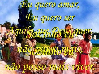 Eu quero amar,
    Eu quero ser
Aquilo que Deus quer.
    Sozinho eu
  não posso mais,
     Sozinho eu
não posso mais viver.
 