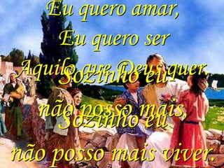 Eu quero amar,
    Eu quero ser
Aquilo que Deus quer.
    Sozinho eu
  não posso mais,
     Sozinho eu
não posso mais viver.
 