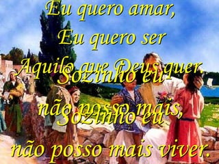 Eu quero amar,
    Eu quero ser
Aquilo que Deus quer.
    Sozinho eu
  não posso mais,
     Sozinho eu
não posso mais viver.
 