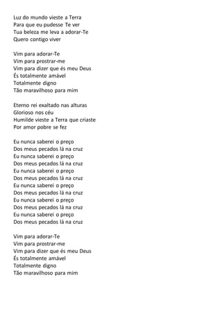 Luz do mundo vieste a Terra
Para que eu pudesse Te ver
Tua beleza me leva a adorar-Te
Quero contigo viver
Vim para adorar-Te
Vim para prostrar-me
Vim para dizer que és meu Deus
És totalmente amável
Totalmente digno
Tão maravilhoso para mim
Eterno rei exaltado nas alturas
Glorioso nos céu
Humilde vieste a Terra que criaste
Por amor pobre se fez
Eu nunca saberei o preço
Dos meus pecados lá na cruz
Eu nunca saberei o preço
Dos meus pecados lá na cruz
Eu nunca saberei o preço
Dos meus pecados lá na cruz
Eu nunca saberei o preço
Dos meus pecados lá na cruz
Eu nunca saberei o preço
Dos meus pecados lá na cruz
Eu nunca saberei o preço
Dos meus pecados lá na cruz
Vim para adorar-Te
Vim para prostrar-me
Vim para dizer que és meu Deus
És totalmente amável
Totalmente digno
Tão maravilhoso para mim
 